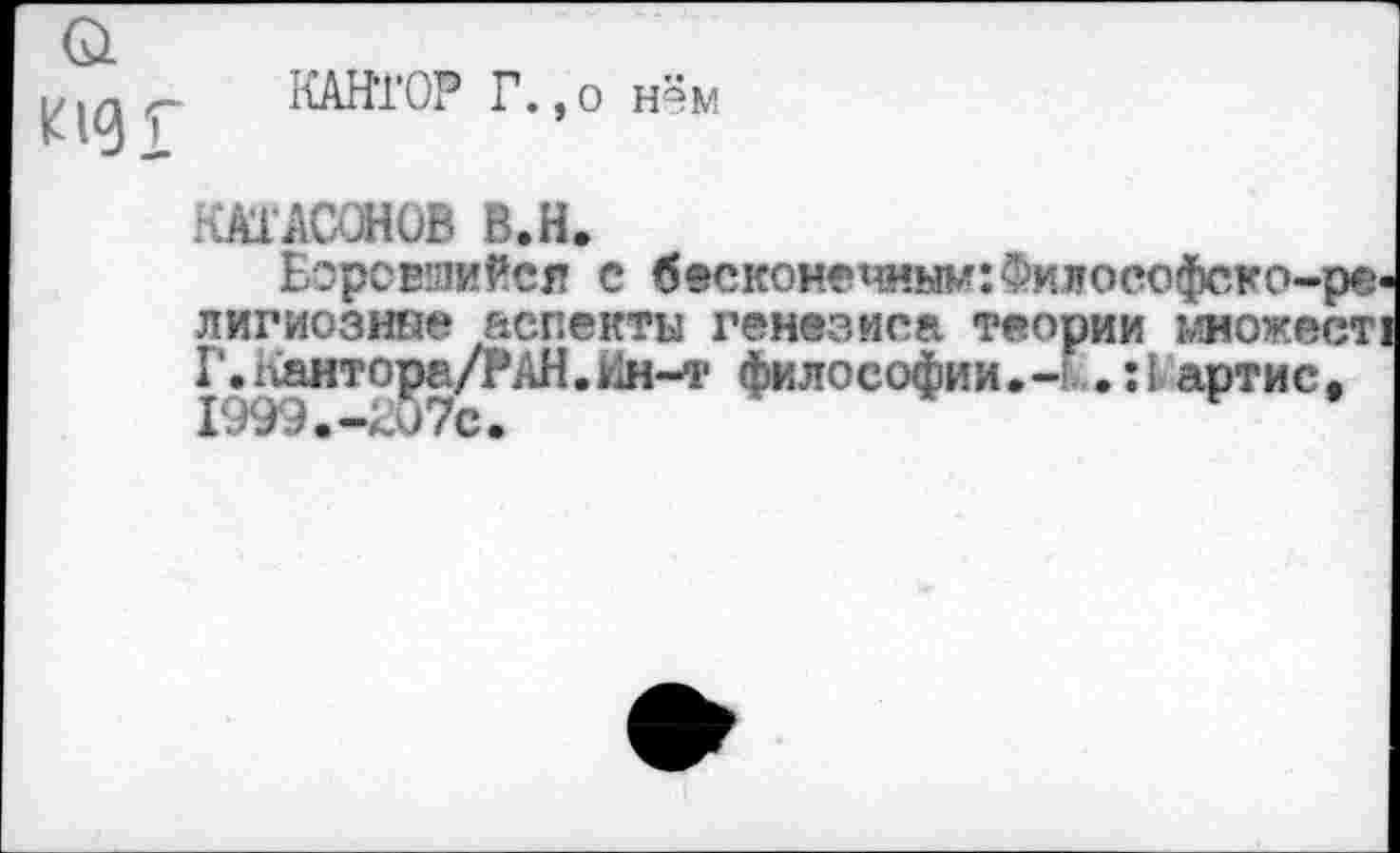 ﻿КАНТОР Г.,о нём
КАТАСОНОВ В.Н.
Боровшийся с бесконечным: Философско-ре лигиозине аспекты генезиса теории множеет Г.Каитора/РАН.Йн-т философии.-? .:!> артис, X О 3 Э • —с»